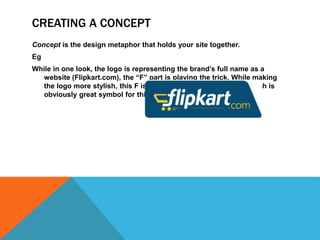 CREATING A CONCEPT
Concept is the design metaphor that holds your site together.
Eg
While in one look, the logo is representing the brand’s full name as a
website (Flipkart.com), the “F” part is playing the trick. While making
the logo more stylish, this F is designed as a shopping cart which is
obviously great symbol for this online megastore.
 