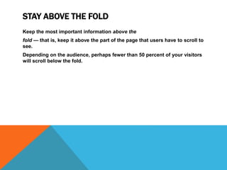 STAY ABOVE THE FOLD
Keep the most important information above the
fold — that is, keep it above the part of the page that users have to scroll to
see.
Depending on the audience, perhaps fewer than 50 percent of your visitors
will scroll below the fold.
 