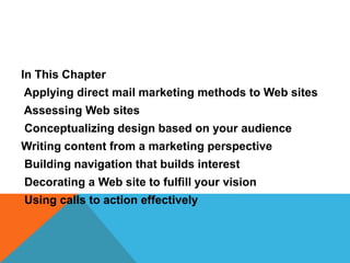 In This Chapter
Applying direct mail marketing methods to Web sites
Assessing Web sites
Conceptualizing design based on your audience
Writing content from a marketing perspective
Building navigation that builds interest
Decorating a Web site to fulfill your vision
Using calls to action effectively
 