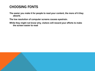 CHOOSING FONTS
The easier you make it for people to read your content, the more of it they
absorb.
The low resolution of computer screens causes eyestrain.
While they might not know why, visitors will reward your efforts to make
the screen easier to read
 