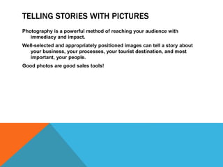 TELLING STORIES WITH PICTURES
Photography is a powerful method of reaching your audience with
immediacy and impact.
Well-selected and appropriately positioned images can tell a story about
your business, your processes, your tourist destination, and most
important, your people.
Good photos are good sales tools!
 