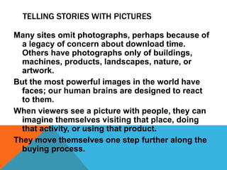 TELLING STORIES WITH PICTURES
Many sites omit photographs, perhaps because of
a legacy of concern about download time.
Others have photographs only of buildings,
machines, products, landscapes, nature, or
artwork.
But the most powerful images in the world have
faces; our human brains are designed to react
to them.
When viewers see a picture with people, they can
imagine themselves visiting that place, doing
that activity, or using that product.
They move themselves one step further along the
buying process.
 