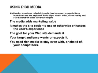 USING RICH MEDIA
Multimedia, sometimes called rich media, has increased in popularity as
broadband use has exploded. Audio clips, music, video, virtual reality, and
Flash animation all fall into this category.
The media adds marketing value
It makes the site easier to use or otherwise enhances
the user’s experience
The goal for your Web site demands it
Your target audience wants or expects it.
You need rich media to stay even with, or ahead of,
your competitors.
 