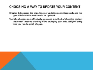 CHOOSING A WAY TO UPDATE YOUR CONTENT
Chapter 6 discusses the importance of updating content regularly and the
type of information that should be updated.
To make changes cost-effectively, you need a method of changing content
that doesn’t require knowing HTML or paying your Web designer every
time you need a small change.
 