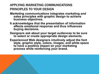 APPLYING MARKETING COMMUNICATIONS
PRINCIPLES TO YOUR DESIGN
Marketing communications integrates marketing and
sales principles with graphic design to achieve
business objectives.
It acknowledges that the presentation of information
affects emotional response and thus influences
buying decisions.
Designers ask about your target audiences to be sure
to select or create appropriate design elements.
Experienced Web designers intuitively adjust the font
style, graphic style, colors, images, and white space
to have a positive impact on your marketing
process while reinforcing your brand.
 