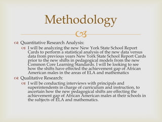 Methodology
                  
 Quantitative Research Analysis:
    I will be analyzing the new New York State School Report
     Cards to perform a statistical analysis of the new data versus
     data from previous years New York State School Report Cards
     prior to the new shifts in pedagogical models from the new
     Common Core Learning Standards. I will be looking to see
     how the shifts have effected the achievement gap of African
     American males in the areas of ELA and mathematics
 Qualitative Research:
    I will be conducting interviews with principals and
     superintendents in charge of curriculum and instruction, to
     ascertain how the new pedagogical shifts are effecting the
     achievement gap of African American males at their schools in
     the subjects of ELA and mathematics.
 