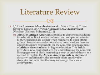 Literature Review
                
 African American Male Achievement: Using a Tenet of Critical
  Theory to Explain the African American Male Achievement
  Disparity: (Palmer, Maramba 2011)
    Although African Americans continue to demonstrate a desire
     for education, Black male enrollment and completion rates in
     higher education are dismal when compared to other ethnic
     groups. Researchers and scholars have noted various theories
     and philosophies responsible for the academic disengagement
     of African American men in higher education. This article
     provides a new contextual lens for understanding the academic
     disengagement of Black men using a tenet of critical theory as a
     method to explain the African American male achievement
     disparity. Additionally, this research offers employable
     strategies and activities that may encourage Black male
     achievement.
 