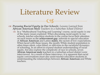 Literature Review
                 
 Pursuing Racial Equity in Our Schools: Lessons Learned from
  African American Male Teachers in a Suburban School District
    In a "Multicultural Teaching and Learning" course, racial equity is one
     of the many issues explored. When discussing racial equity in our
     schools, teacher education students in the course focus their attention
     on such issues as the achievement gap, referrals to special education
     of African American and Latino males, the racism of low expectations.
     When faced with these issues, the mostly White student population is
     often times silent, color-blind, or oblivious to the racialized dynamics
     of schooling. In an effort to expand student understanding of racial
     equity, but also explore the complexity of race in schools, seven
     African American male teachers in a suburban school district were
     interviewed. As a result of these interviews, it is apparent that racial
     equity conversations must also assist teacher education students in
     understanding the relationships between African American and White
     teachers.
 