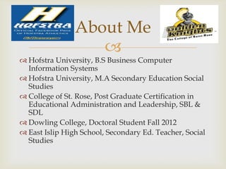 About Me
                   
 Hofstra University, B.S Business Computer
  Information Systems
 Hofstra University, M.A Secondary Education Social
  Studies
 College of St. Rose, Post Graduate Certification in
  Educational Administration and Leadership, SBL &
  SDL
 Dowling College, Doctoral Student Fall 2012
 East Islip High School, Secondary Ed. Teacher, Social
  Studies
 