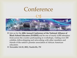 Conference
                      

 Join us for the 40th Annual Conference of the National Alliance of
  Black School Educators (NABSE) and be one of nearly 6,000 attendees
  from across the country participating in workshops, visiting over 250
  exhibits, fellowshipping and networking with other members and
  friends of the nation's premier association of African American
  educators.
 November 14-18, 2012, Nashville, TN
 