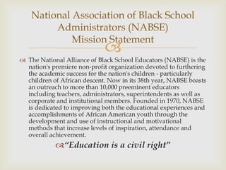 National Association of Black School
         Administrators (NABSE)
             Mission Statement
                             
 The National Alliance of Black School Educators (NABSE) is the
  nation's premiere non-profit organization devoted to furthering
  the academic success for the nation's children - particularly
  children of African descent. Now in its 38th year, NABSE boasts
  an outreach to more than 10,000 preeminent educators
  including teachers, administrators, superintendents as well as
  corporate and institutional members. Founded in 1970, NABSE
  is dedicated to improving both the educational experiences and
  accomplishments of African American youth through the
  development and use of instructional and motivational
  methods that increase levels of inspiration, attendance and
  overall achievement.
            “Education is a civil right”
 