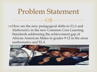 Problem Statement
             
 How are the new pedagogical shifts in ELA and
  Mathematics in the new Common Core Learning
  Standards addressing the achievement gap of
  African American Males in grades 9-12 in the areas
  mathematics and ELA
 