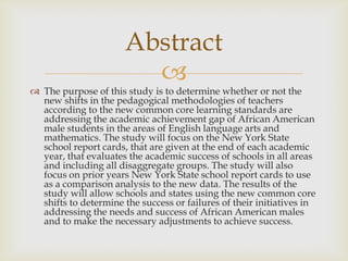 Abstract
                        
 The purpose of this study is to determine whether or not the
  new shifts in the pedagogical methodologies of teachers
  according to the new common core learning standards are
  addressing the academic achievement gap of African American
  male students in the areas of English language arts and
  mathematics. The study will focus on the New York State
  school report cards, that are given at the end of each academic
  year, that evaluates the academic success of schools in all areas
  and including all disaggregate groups. The study will also
  focus on prior years New York State school report cards to use
  as a comparison analysis to the new data. The results of the
  study will allow schools and states using the new common core
  shifts to determine the success or failures of their initiatives in
  addressing the needs and success of African American males
  and to make the necessary adjustments to achieve success.
 