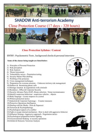 Close Protection Course (17 days - 320 hours)
Close Protection Syllabus / Content
ENTRY : Psychometric Tests , background checks & personal interview
Some of the classes being taught are listed below:
1) Principles of Personal Protection
2) Risk perception
3) Risk Analysis
4) Threat Assessment
5) Vulnerability survey - Penetration testing
6) Security Master Plan drafting
7) Profiling of the protectee
8) Crisis management techniques
9) Preparation for overseas missions - Unknown territory risk management
10) Stalkers & threatening phone calls
11) Hostage situation & negotiations with criminals
12) Residence , Office & Corporate Security
13) Security Advance Party (SAP) -Route selection - Venue reconnaissance
14) Identify suspicious behaviour –suspicious vehicles , objects
15) Body language - Locate suspects in a crowd
16) Witness protection tactics
17) Industrial & Corporate Espionage - Counter measures
18) Protective Operations Intelligence
19) Dealing with the Media - Press & Paparazzi
20) Terrorism & Psychopathology
21) Psychological aspects of a conflict
22) Fight or escape internal mechanism - How to deal with aggressive behavior
23) Influence Strategy -Aggressive approach - Negotiation tactics
24) Psychological preparation before fighting
25) Unconventional thinking in security operations
26) Global & Domestic Terrorism Analysis
 