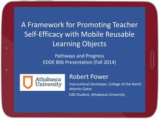 A Framework for Promoting Teacher 
Self-Efficacy with Mobile Reusable 
Learning Objects 
Pathways and Progress 
EDDE 806 Presentation (Fall 2014) 
Robert Power 
Instructional Developer, College of the North 
Atlantic-Qatar 
EdD Student, Athabasca University 
 
