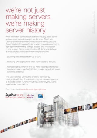 COVERSTORY
4 E-3 SPECIAL
While innovation comes rapidly in the IT industry, basic server
architectures haven’t changed for decades. That’s why
Cisco answered the need for innovation by introducing the
Cisco® Unified Computing System—which integrates computing,
high-speed networking, storage access, and virtualization
in one system. Since its introduction, IT departments have
dramatically reduced data center complexity while:
• Lowering operating costs by up to 30%.
• Reducing SAP deployment times from weeks to minutes.
• Harnessing the power of over 30 world-record performance
benchmarks including SAP SD Benchmarks for both Microsoft
Windows and Linux.
The Cisco Unified Computing System, powered by
intelligent Intel® Xeon® processors, signals the next evolution
of the data center—where everything, and everyone, works
together like never before.
Find out more at www.cisco.com/go/sapinsider
©2011CiscoSystems,Inc.Allrightsreserved.Allthird-
partyproductsbelongtothecompaniesthatownthem.
we’re not just
making servers.
we’re making
server history.
 