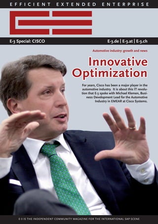 COVERSTORY
1E-3 SPECIAL
E F F I C I E N T E X T E N D E D E N T E R P R I S E
E-3 Special: CISCO E-3.de | E-3.at | E-3.ch
Innovative
Optimization
Automotive industry: growth and news
For years, Cisco has been a major player in the
automotive industry. It is about this IT revolu-
tion that E-3 spoke with Michael Klemen, Busi-
ness Development Lead for the Automotive
Industry in EMEAR at Cisco Systems.
E-3 IS THE INDEPENDENT COMMUNITY MAGAZINE FOR THE INTERNATIONAL SAP SCENE
 