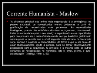 Corrente Humanista - Maslow 
 “A dinâmica principal que anima esta organização é a emergência, na 
pessoa saudável, de necessidades menos poderosas a partir da 
gratificação de necessidades mais poderosas. As necessidades 
fisiológicas, quando não satisfeitas, dominam o organismo, pressionando 
todas as capacidades para o seu serviço e organizando estas capacidades 
para que possam ser o mais eficientes neste serviço. A relativa gratificação 
submerge-as e permite que o nível seguinte mais elevado na hierarquia 
surja, domine e organize a personalidade, de forma a que o ser deixe de 
estar obsessivamente ligado à comida, para se tornar obsessivamente 
preocupado com a segurança. O princípio é o mesmo para os outros 
conjuntos de necessidades na hierarquia, isto é, amor, estima, e auto-actualização.” 
(Maslow, 1979, p. 59) 
 