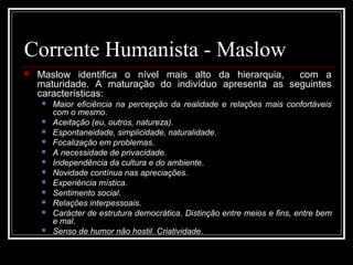 Corrente Humanista - Maslow 
 Maslow identifica o nível mais alto da hierarquia, com a 
maturidade. A maturação do indivíduo apresenta as seguintes 
características: 
 Maior eficiência na percepção da realidade e relações mais confortáveis 
com o mesmo. 
 Aceitação (eu, outros, natureza). 
 Espontaneidade, simplicidade, naturalidade. 
 Focalização em problemas. 
 A necessidade de privacidade. 
 Independência da cultura e do ambiente. 
 Novidade contínua nas apreciações. 
 Experiência mística. 
 Sentimento social. 
 Relações interpessoais. 
 Carácter de estrutura democrática. Distinção entre meios e fins, entre bem 
e mal. 
 Senso de humor não hostil. Criatividade. 
 
