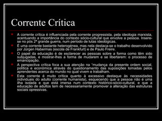 Corrente Crítica 
 A corrente crítica é influenciada pela corrente progressista, pela ideologia marxista, 
acentuando a importância do contexto sócio-cultural que envolve a pessoa. Insere-se 
no pós 2ª grande guerra, num período de lutas ideológicas. 
 É uma corrente bastante heterogénea, mas nela destaca-se o trabalho desenvolvido 
por Jürgen Habermas (escola de Frankfurt) e de Paulo Freire. 
 O papel da educação é de esclarecer as pessoas sobre a forma como têm sido 
subjugadas, e mostrar-lhes a forma de mudarem e se libertarem: o processo de 
emancipação. 
 A perspectiva crítica foca a sua atenção na “mudança da presente ordem social, 
política e económica através do questionamento das suposições tomadas pelos 
aprendentes acerca do mundo no qual vivem e trabalham. 
 Esta corrente é muito crítica quanto à excessivo destaque às necessidades 
individuais do adulto (corrente humanista), esquecendo que a pessoa não é uma 
ilha isolada e que está imersa num contexto histórico-sócio-cultural, e que a 
educação de adultos tem de necessariamente promover a alteração das estruturas 
sociais opressivas. 
 