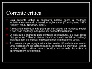 Corrente crítica 
 Esta corrente critica a excessiva ênfase sobre a mudança 
individual esquecendo a transformação social (Cunningham, 1993; 
Heaney, 1996; Newman, 1993). 
 A mudança individual não pode ser dissociada da mudança social, 
e que essa mudança não pode ser descontextualizada. 
 O indivíduo é marcado pelo contexto sociocultural, e a sua acção 
não pode ser 'retirada' desse mesmo contexto social: a mudança 
individual tem de implicar necessariamente a mudança social. 
 A corrente da pedagogia crítica tem muita dificuldade em aceitar 
uma abordagem da aprendizagem centrada no indivíduo, sendo 
também muito crítica para conceitos como reflexão crítica e 
aprendizagem autodirigida. 
 