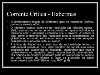 Corrente Crítica - Habermas 
 O conhecimento resulta de diferentes tipos de interesses: técnico, 
prático, e emancipatório. 
 O interesse técnico centra-se na resolução das relações causa - 
efeito, sendo uma forma de conhecimento em que o indivíduo se 
relaciona com o ambiente / contexto que o envolve. A ciência é 
vista como a detentora das respostas para a compreensão da 
globalidade do mundo, eliminando, assim, todas as interpretações 
baseadas na suposição, mito, ou crença. 
 A crítica de Habermas a este tipo de racionalidade técnico - 
instrumental prende-se com esta tentativa de constituir-se como 
explicação por excelência da realidade, procurando que todo o 
conhecimento se enquadre nesse mesmo tipo de racionalidade. 
"As ciências da natureza perderam parte da sua função de suporte 
de uma imagem do mundo a favor da produção de saber 
tecnicamente aplicável." (Habermas, 1987, p. 6). 
 