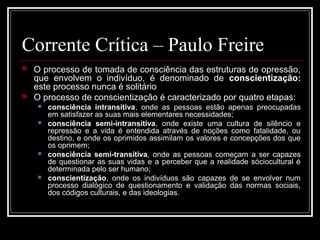 Corrente Crítica – Paulo Freire 
 O processo de tomada de consciência das estruturas de opressão, 
que envolvem o indivíduo, é denominado de conscientização: 
este processo nunca é solitário 
 O processo de conscientização é caracterizado por quatro etapas: 
 consciência intransitiva, onde as pessoas estão apenas preocupadas 
em satisfazer as suas mais elementares necessidades; 
 consciência semi-intransitiva, onde existe uma cultura de silêncio e 
repressão e a vida é entendida através de noções como fatalidade, ou 
destino, e onde os oprimidos assimilam os valores e concepções dos que 
os oprimem; 
 consciência semi-transitiva, onde as pessoas começam a ser capazes 
de questionar as suas vidas e a perceber que a realidade sóciocultural é 
determinada pelo ser humano; 
 conscientização, onde os indivíduos são capazes de se envolver num 
processo dialógico de questionamento e validação das normas sociais, 
dos códigos culturais, e das ideologias. 
