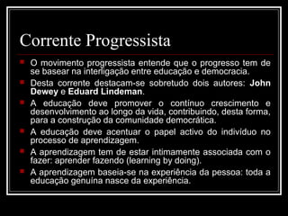 Corrente Progressista 
 O movimento progressista entende que o progresso tem de 
se basear na interligação entre educação e democracia. 
 Desta corrente destacam-se sobretudo dois autores: John 
Dewey e Eduard Lindeman. 
 A educação deve promover o contínuo crescimento e 
desenvolvimento ao longo da vida, contribuindo, desta forma, 
para a construção da comunidade democrática. 
 A educação deve acentuar o papel activo do indivíduo no 
processo de aprendizagem. 
 A aprendizagem tem de estar intimamente associada com o 
fazer: aprender fazendo (learning by doing). 
 A aprendizagem baseia-se na experiência da pessoa: toda a 
educação genuína nasce da experiência. 
 