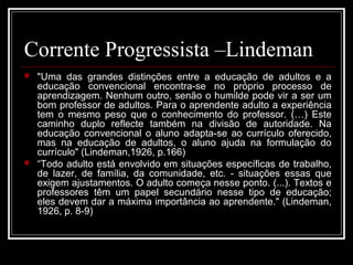 Corrente Progressista –Lindeman 
 "Uma das grandes distinções entre a educação de adultos e a 
educação convencional encontra-se no próprio processo de 
aprendizagem. Nenhum outro, senão o humilde pode vir a ser um 
bom professor de adultos. Para o aprendente adulto a experiência 
tem o mesmo peso que o conhecimento do professor. (…) Este 
caminho duplo reflecte também na divisão de autoridade. Na 
educação convencional o aluno adapta-se ao currículo oferecido, 
mas na educação de adultos, o aluno ajuda na formulação do 
currículo" (Lindeman,1926, p.166) 
 “Todo adulto está envolvido em situações específicas de trabalho, 
de lazer, de família, da comunidade, etc. - situações essas que 
exigem ajustamentos. O adulto começa nesse ponto. (...). Textos e 
professores têm um papel secundário nesse tipo de educação; 
eles devem dar a máxima importância ao aprendente." (Lindeman, 
1926, p. 8-9) 
 