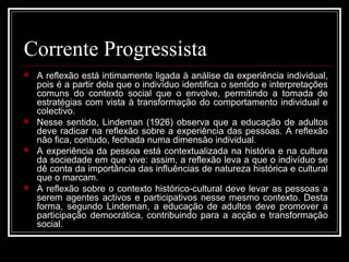 Corrente Progressista 
 A reflexão está intimamente ligada à análise da experiência individual, 
pois é a partir dela que o indivíduo identifica o sentido e interpretações 
comuns do contexto social que o envolve, permitindo a tomada de 
estratégias com vista à transformação do comportamento individual e 
colectivo. 
 Nesse sentido, Lindeman (1926) observa que a educação de adultos 
deve radicar na reflexão sobre a experiência das pessoas. A reflexão 
não fica, contudo, fechada numa dimensão individual. 
 A experiência da pessoa está contextualizada na história e na cultura 
da sociedade em que vive: assim, a reflexão leva a que o indivíduo se 
dê conta da importância das influências de natureza histórica e cultural 
que o marcam. 
 A reflexão sobre o contexto histórico-cultural deve levar as pessoas a 
serem agentes activos e participativos nesse mesmo contexto. Desta 
forma, segundo Lindeman, a educação de adultos deve promover a 
participação democrática, contribuindo para a acção e transformação 
social. 
 