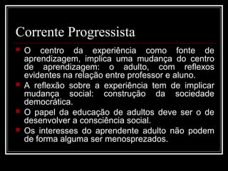 Corrente Progressista 
 O centro da experiência como fonte de 
aprendizagem, implica uma mudança do centro 
de aprendizagem: o adulto, com reflexos 
evidentes na relação entre professor e aluno. 
 A reflexão sobre a experiência tem de implicar 
mudança social: construção da sociedade 
democrática. 
 O papel da educação de adultos deve ser o de 
desenvolver a consciência social. 
 Os interesses do aprendente adulto não podem 
de forma alguma ser menosprezados. 
 