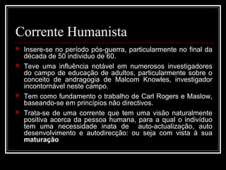 Corrente Humanista 
 Insere-se no período pós-guerra, particularmente no final da 
década de 50 individuo de 60. 
 Teve uma influência notável em numerosos investigadores 
do campo de educação de adultos, particularmente sobre o 
conceito de andragogia de Malcom Knowles, investigador 
incontornável neste campo. 
 Tem como fundamento o trabalho de Carl Rogers e Maslow, 
baseando-se em princípios não directivos. 
 Trata-se de uma corrente que tem uma visão naturalmente 
positiva acerca da pessoa humana, para a qual o indivíduo 
tem uma necessidade inata de auto-actualização, auto 
desenvolvimento e autodirecção: ou seja com vista à sua 
maturação 
 