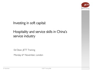 Investing in soft capital:

               Hospitality and service skills in China’s
               service industry


               Ed Dean, JETT Training

               Monday 6th November, London




6th November                            © JETT Training 2006   1
 