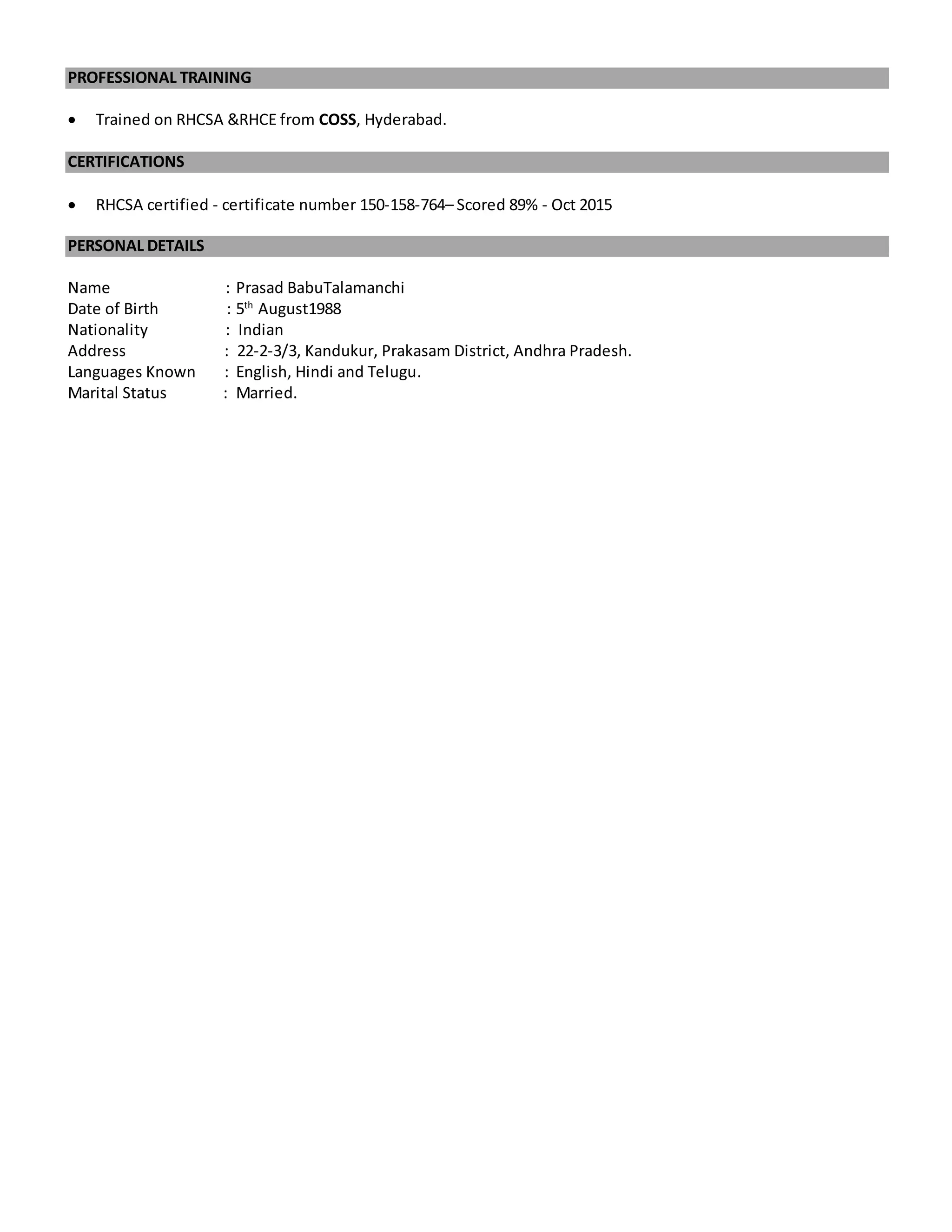 PROFESSIONAL TRAINING
 Trained on RHCSA &RHCE from COSS, Hyderabad.
CERTIFICATIONS
 RHCSA certified - certificate number 150-158-764– Scored 89% - Oct 2015
PERSONAL DETAILS
Name : Prasad BabuTalamanchi
Date of Birth : 5th
August1988
Nationality : Indian
Address : 22-2-3/3, Kandukur, Prakasam District, Andhra Pradesh.
Languages Known : English, Hindi and Telugu.
Marital Status : Married.
 