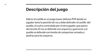 Descripción del juego
Edd en el castillo es un juego tower defense PVP donde un
jugador toma la posición de rey y debe defender el castillo del
pueblo, el cual es controlado por el otro jugador, que quiere
derrocarlo. El rey se deﬁende con arqueros y guerreros y el
pueblo se deﬁende con hordas de campesinos armadas y
piedras para los arqueros.
 