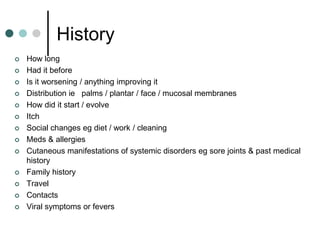 History
   How long
   Had it before
   Is it worsening / anything improving it
   Distribution ie palms / plantar / face / mucosal membranes
   How did it start / evolve
   Itch
   Social changes eg diet / work / cleaning
   Meds & allergies
   Cutaneous manifestations of systemic disorders eg sore joints & past medical
    history
   Family history
   Travel
   Contacts
   Viral symptoms or fevers
 