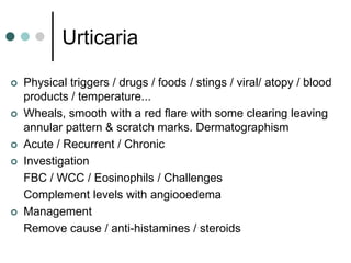 Urticaria

   Physical triggers / drugs / foods / stings / viral/ atopy / blood
    products / temperature...
   Wheals, smooth with a red flare with some clearing leaving
    annular pattern & scratch marks. Dermatographism
   Acute / Recurrent / Chronic
   Investigation
    FBC / WCC / Eosinophils / Challenges
    Complement levels with angiooedema
   Management
    Remove cause / anti-histamines / steroids
 