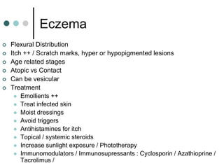 Eczema
   Flexural Distribution
   Itch ++ / Scratch marks, hyper or hypopigmented lesions
   Age related stages
   Atopic vs Contact
   Can be vesicular
   Treatment
       Emollients ++
       Treat infected skin
       Moist dressings
       Avoid triggers
       Antihistamines for itch
       Topical / systemic steroids
       Increase sunlight exposure / Phototherapy
       Immunomodulators / Immunosupressants : Cyclosporin / Azathioprine /
        Tacrolimus /
 