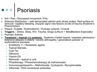 Psoriasis
   Itch / Pain / Decreased movement / FHx
   Extensor Distribution – well demarcated salmon pink silvery scales. Red surface on
    removal / capillary bleeding (Auspitz sign)/ new lesions at site of trauma (Koebner’s
    Phenomenon)
   Plaque / Guttate / Erythrodermic / Pustular variants / Inverse
   Triggers – Stress, Strep, HIV, Trauma, Drugs (Lithium + BetaBlockers Especially)
   Psoriatic Arthritis
   Treatment – topical v’s systemic : Systemic if failed topical / repeated admissions /
    extensive plaques in elderly / severe arthropathy / generalised pustular or
    erythrodermic psoriasis
       Emollients ++ / Keratolytic agents
       Topical Steroids.
       Coal Tar.
       Dithranol.
       Vitamin D3
       Retinoids – topical or oral.
       Phototherapy / Photochemotherapy (& methotrexate)
       Immunosuppressant's – Methotrexate, Cyclosporin, Mycophenalate
       Infliximab / CD4 monoclonal antibodies
 