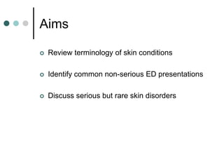 Aims

   Review terminology of skin conditions

   Identify common non-serious ED presentations

   Discuss serious but rare skin disorders
 