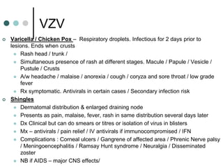 VZV
   Varicella / Chicken Pox – Respiratory droplets. Infectious for 2 days prior to
    lesions. Ends when crusts
       Rash head / trunk /
       Simultaneous presence of rash at different stages. Macule / Papule / Vesicle /
        Pustule / Crusts
       A/w headache / malaise / anorexia / cough / coryza and sore throat / low grade
        fever
       Rx symptomatic. Antivirals in certain cases / Secondary infection risk
   Shingles
       Dermatomal distribution & enlarged draining node
       Presents as pain, malaise, fever, rash in same distribution several days later
       Dx Clinical but can do smears or titres or isolation of virus in blisters
       Mx – antivirals / pain relief / IV antivirals if immunocompromised / IFN
       Complications : Corneal ulcers / Gangrene of affected area / Phrenic Nerve palsy
        / Meningoencephalitis / Ramsay Hunt syndrome / Neuralgia / Disseminated
        zoster
       NB if AIDS – major CNS effects/
 
