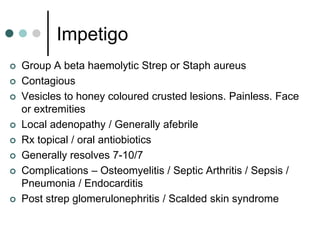 Impetigo
   Group A beta haemolytic Strep or Staph aureus
   Contagious
   Vesicles to honey coloured crusted lesions. Painless. Face
    or extremities
   Local adenopathy / Generally afebrile
   Rx topical / oral antiobiotics
   Generally resolves 7-10/7
   Complications – Osteomyelitis / Septic Arthritis / Sepsis /
    Pneumonia / Endocarditis
   Post strep glomerulonephritis / Scalded skin syndrome
 
