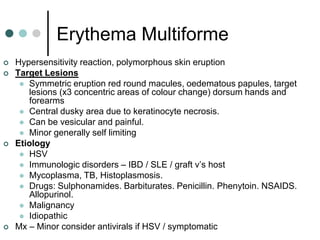Erythema Multiforme
   Hypersensitivity reaction, polymorphous skin eruption
   Target Lesions
      Symmetric eruption red round macules, oedematous papules, target
       lesions (x3 concentric areas of colour change) dorsum hands and
       forearms
      Central dusky area due to keratinocyte necrosis.
      Can be vesicular and painful.
      Minor generally self limiting
   Etiology
      HSV
      Immunologic disorders – IBD / SLE / graft v’s host
      Mycoplasma, TB, Histoplasmosis.
      Drugs: Sulphonamides. Barbiturates. Penicillin. Phenytoin. NSAIDS.
       Allopurinol.
      Malignancy
      Idiopathic
   Mx – Minor consider antivirals if HSV / symptomatic
 