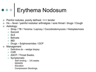 Erythema Nodosum
   Painful nodules, poorly defined. +++ tender
   Hx – fever / painful nodules/ arthralgias / sore throat / drugs / Cough
   Aetiology:
      Strep / TB / Yersinia / Leprosy / Coccidioidomycosis / Histoplasmosis
        Sarcoid
        SLE
        Behcets
        IBD
        Drugs – Sulphonamides / OCP
   Management
        Definitive dx – wedge biopsy
        CXR
        ASOT / Throat Swabs.
        Symptomatic
          •   Self–limiting - 3-6 weeks
          •   NSAIDS
          •   Elevation
          •   Compression Stockings.
 