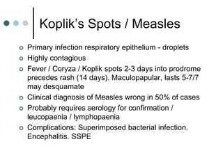 Koplik’s Spots / Measles
   Primary infection respiratory epithelium - droplets
   Highly contagious
   Fever / Coryza / Koplik spots 2-3 days into prodrome
    precedes rash (14 days). Maculopapular, lasts 5-7/7
    may desquamate
   Clinical diagnosis of Measles wrong in 50% of cases
   Probably requires serology for confirmation /
    leucopaenia / lymphopaenia
   Complications: Superimposed bacterial infection.
    Encephalitis. SSPE
 