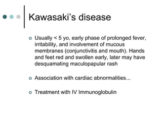 Kawasaki’s disease

   Usually < 5 yo, early phase of prolonged fever,
    irritability, and involvement of mucous
    membranes (conjunctivitis and mouth). Hands
    and feet red and swollen early, later may have
    desquamating maculopapular rash

   Association with cardiac abnormalities...

   Treatment with IV Immunoglobulin
 