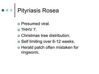 Pityriasis Rosea

 Presumed viral.
 ?HHV 7.

 Christmas tree distribution.

 Self limiting over 6-12 weeks.

 Herald patch often mistaken for
  ringworm.
 