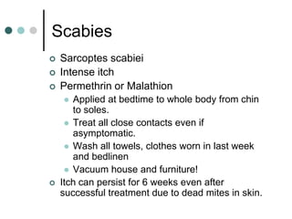 Scabies
   Sarcoptes scabiei
   Intense itch
   Permethrin or Malathion
      Applied at bedtime to whole body from chin
       to soles.
      Treat all close contacts even if
       asymptomatic.
      Wash all towels, clothes worn in last week
       and bedlinen
      Vacuum house and furniture!
   Itch can persist for 6 weeks even after
    successful treatment due to dead mites in skin.
 