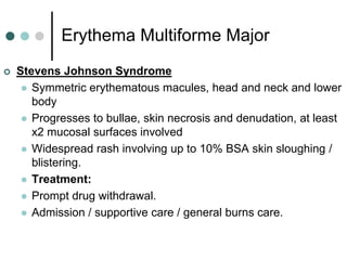 Erythema Multiforme Major
   Stevens Johnson Syndrome
      Symmetric erythematous macules, head and neck and lower
       body
      Progresses to bullae, skin necrosis and denudation, at least
       x2 mucosal surfaces involved
      Widespread rash involving up to 10% BSA skin sloughing /
       blistering.
      Treatment:
      Prompt drug withdrawal.
      Admission / supportive care / general burns care.
 