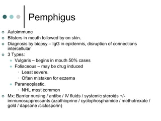 Pemphigus
   Autoimmune
   Blisters in mouth followed by on skin.
   Diagnosis by biopsy – IgG in epidermis, disruption of connections
    intercellular
   3 Types:
      Vulgaris – begins in mouth 50% cases
      Foliaceous – may be drug induced
          • Least severe.
          • Often mistaken for eczema
      Paraneoplastic.
          • NHL most common
   Mx: Barrier nursing / antibx / IV fluids / systemic steroids +/-
    immunosuppressants (azathioprine / cyclophosphamide / methotrexate /
    gold / dapsone /ciclosporin)
 